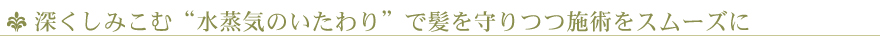 深くしみこむ“水蒸気のいたわり”で髪を守りつつ施術をスムーズに